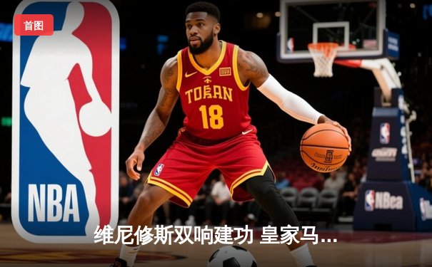 维尼修斯双响建功 皇家马德里3-1逆转多特蒙德勇夺队史第十五座欧冠